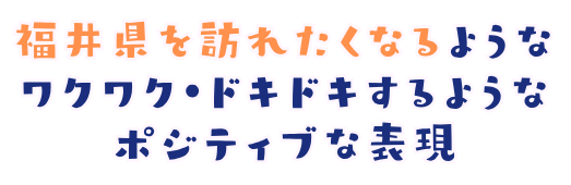 福井県を訪れたくなるようなワクワク・ドキドキするようなポジティブな表現